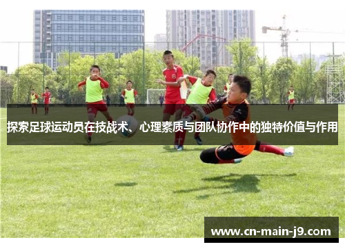 探索足球运动员在技战术、心理素质与团队协作中的独特价值与作用