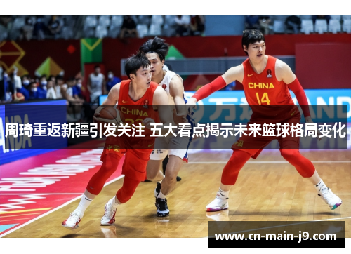 周琦重返新疆引发关注 五大看点揭示未来篮球格局变化