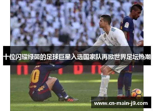 十位闪耀绿茵的足球巨星入选国家队再掀世界足坛热潮