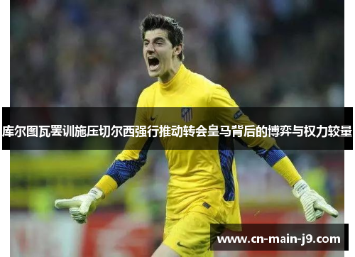 库尔图瓦罢训施压切尔西强行推动转会皇马背后的博弈与权力较量