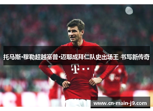 托马斯·穆勒超越塞普·迈耶成拜仁队史出场王 书写新传奇